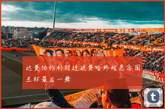 达曼协作补时连进费哈终结悬念国王杯最后一舞
