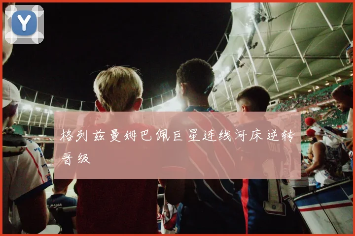 格列兹曼姆巴佩巨星连线河床逆转晋级