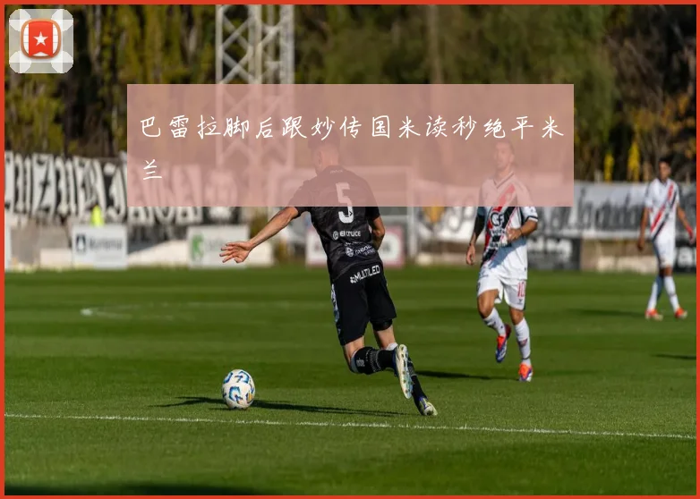 关于「巴雷拉脚后跟妙传国米读秒绝平米兰」