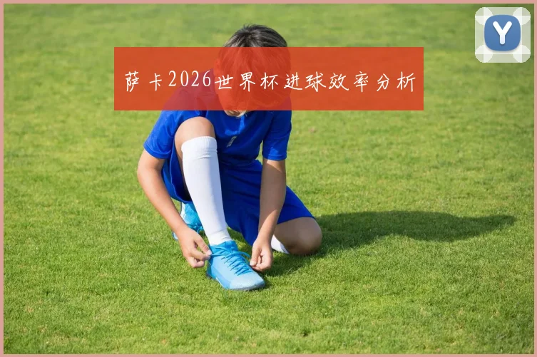 萨卡2026世界杯进球效率分析