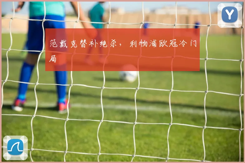 范戴克替补绝杀，利物浦欧冠冷门局 — 详细说明