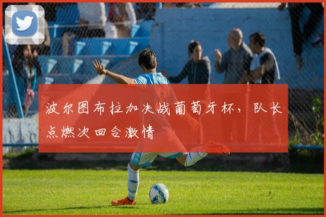 【贝博体育App下载】波尔图布拉加决战葡萄牙杯，队长点燃次回合激情