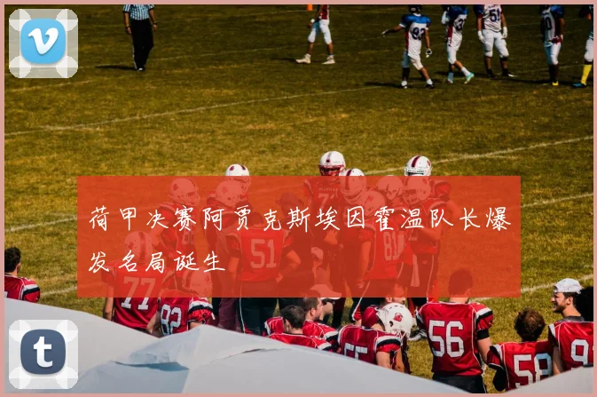 荷甲决赛阿贾克斯埃因霍温队长爆发名局诞生
