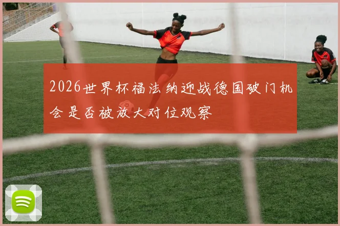 2026世界杯福法纳迎战德国破门机会是否被放大对位观察