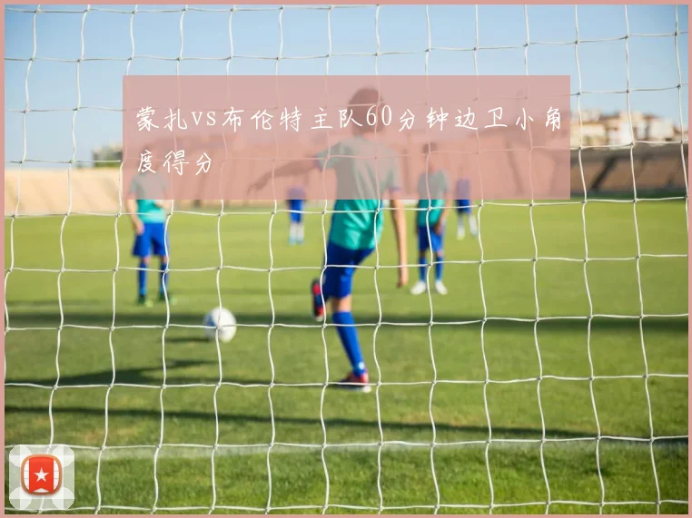 蒙扎vs布伦特主队60分钟边卫小角度得分