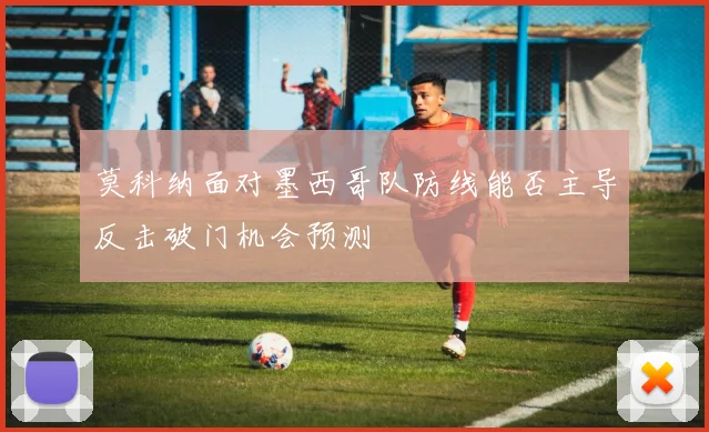 莫科纳面对墨西哥队防线能否主导反击破门机会预测