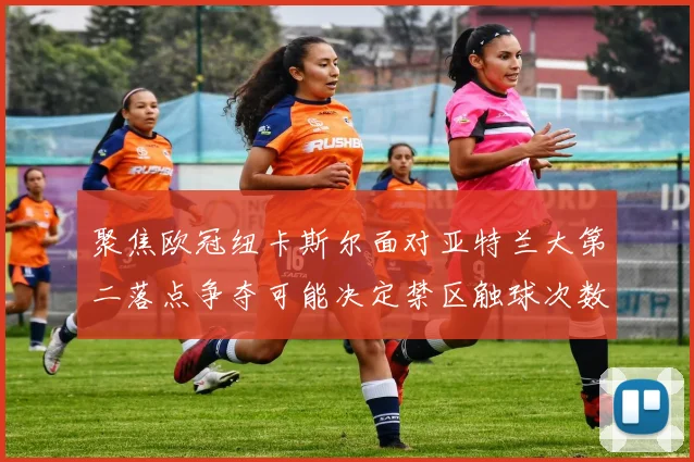 聚焦欧冠纽卡斯尔面对亚特兰大第二落点争夺可能决定禁区触球次数