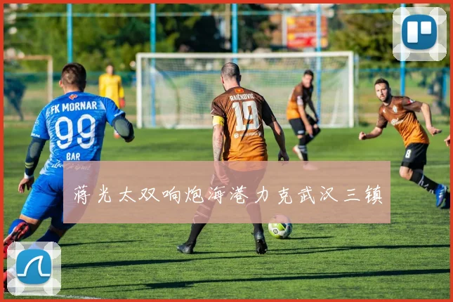 蒋光太双响炮海港力克武汉三镇
