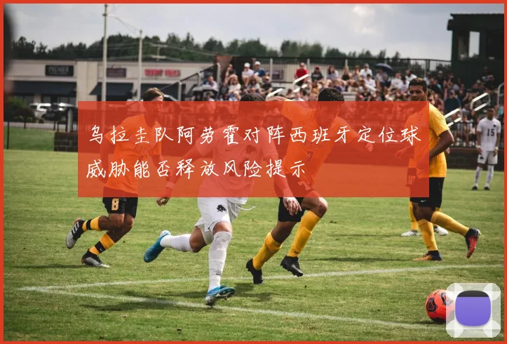 乌拉圭队阿劳霍对阵西班牙定位球威胁能否释放风险提示