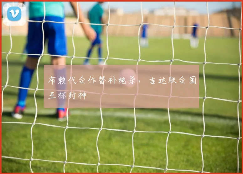 布赖代合作替补绝杀，吉达联合国王杯封神