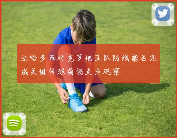 法哈多面对克罗地亚队防线能否完成关键传球前场支点观察