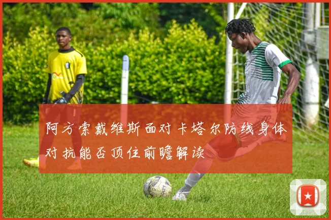 阿方索戴维斯面对卡塔尔防线身体对抗能否顶住前瞻解读