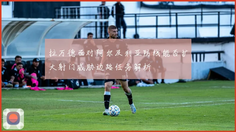 拉万德面对阿尔及利亚防线能否扩大射门威胁边路任务解析