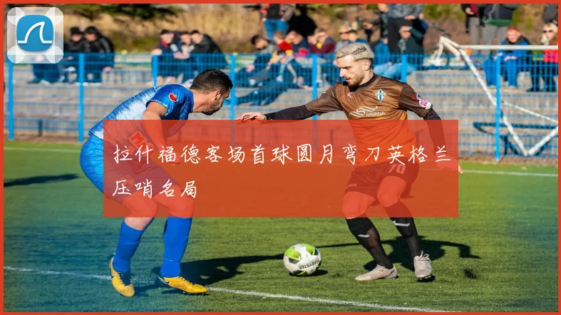 拉什福德客场首球圆月弯刀英格兰压哨名局