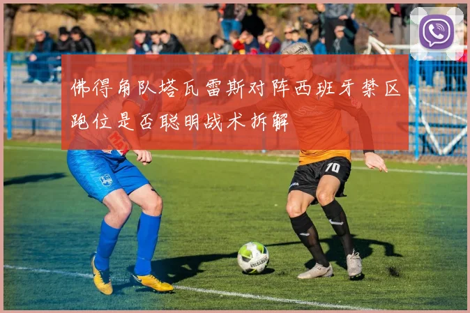佛得角队塔瓦雷斯对阵西班牙禁区跑位是否聪明战术拆解