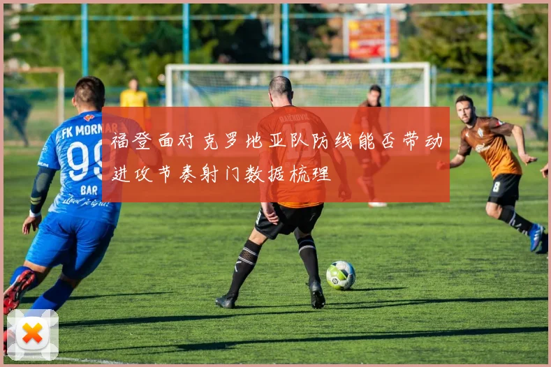 福登面对克罗地亚队防线能否带动进攻节奏射门数据梳理