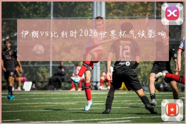 伊朗vs比利时2026世界杯气候影响
