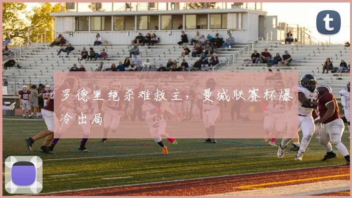 罗德里绝杀难救主，曼城联赛杯爆冷出局