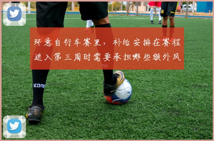 环意自行车赛里,补给安排在赛程进入第三周时需要承担哪些额外风险