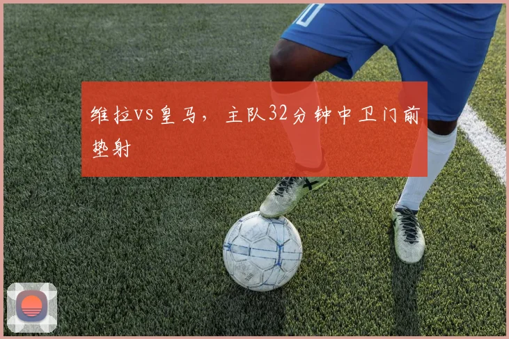 维拉vs皇马，主队32分钟中卫门前垫射