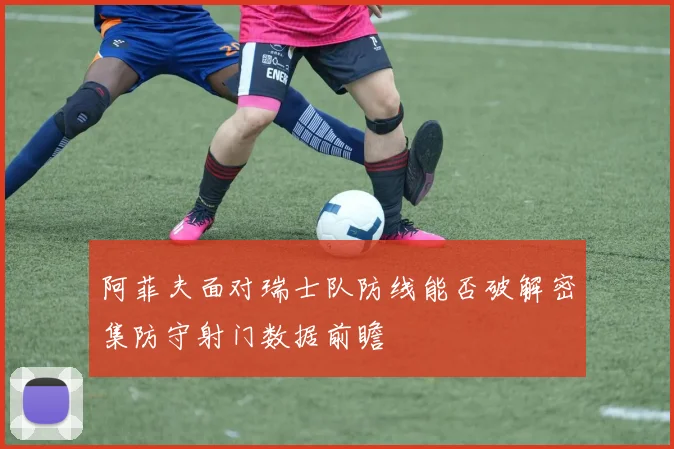 阿菲夫面对瑞士队防线能否破解密集防守射门数据前瞻
