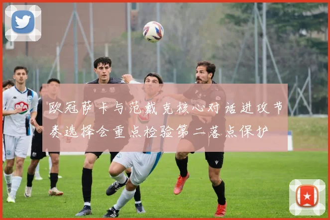 欧冠萨卡与范戴克核心对话进攻节奏选择会重点检验第二落点保护