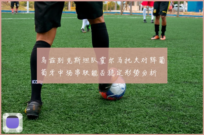 乌兹别克斯坦队霍尔马托夫对阵葡萄牙中场串联能否稳定形势分析