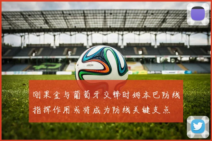 刚果金与葡萄牙交锋时姆本巴防线指挥作用或将成为防线关键支点
