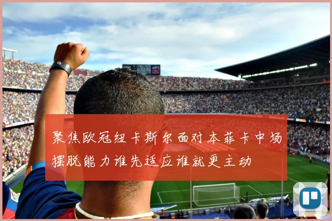 聚焦欧冠纽卡斯尔面对本菲卡中场摆脱能力谁先适应谁就更主动