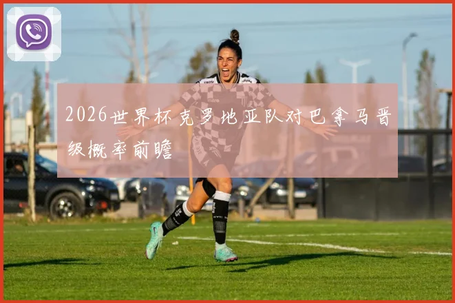 2026世界杯克罗地亚队对巴拿马晋级概率前瞻