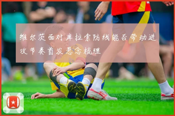 维尔茨面对库拉索防线能否带动进攻节奏首发悬念梳理