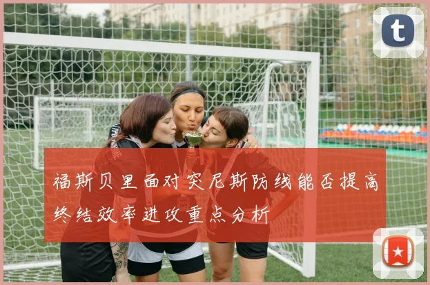 福斯贝里面对突尼斯防线能否提高终结效率进攻重点分析