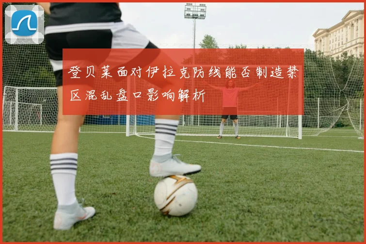 登贝莱面对伊拉克防线能否制造禁区混乱盘口影响解析