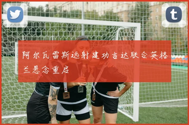 阿尔瓦雷斯远射建功吉达联合英格兰悬念重启