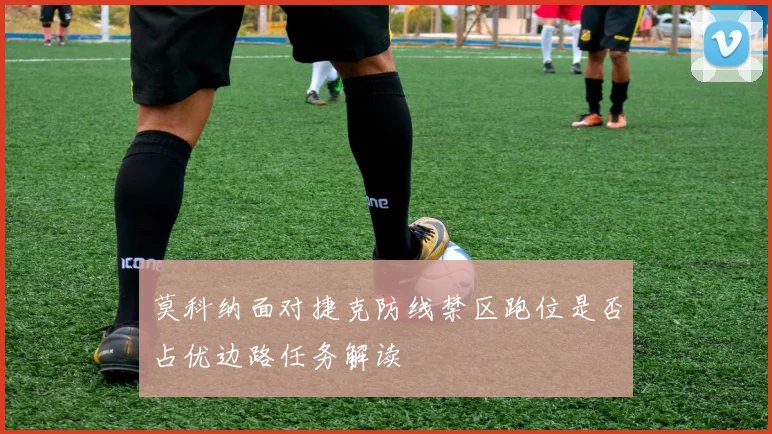 莫科纳面对捷克防线禁区跑位是否占优边路任务解读