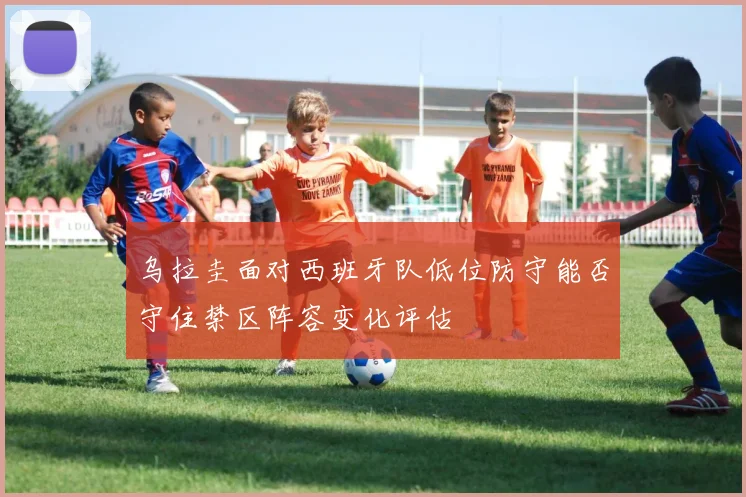 乌拉圭面对西班牙队低位防守能否守住禁区阵容变化评估