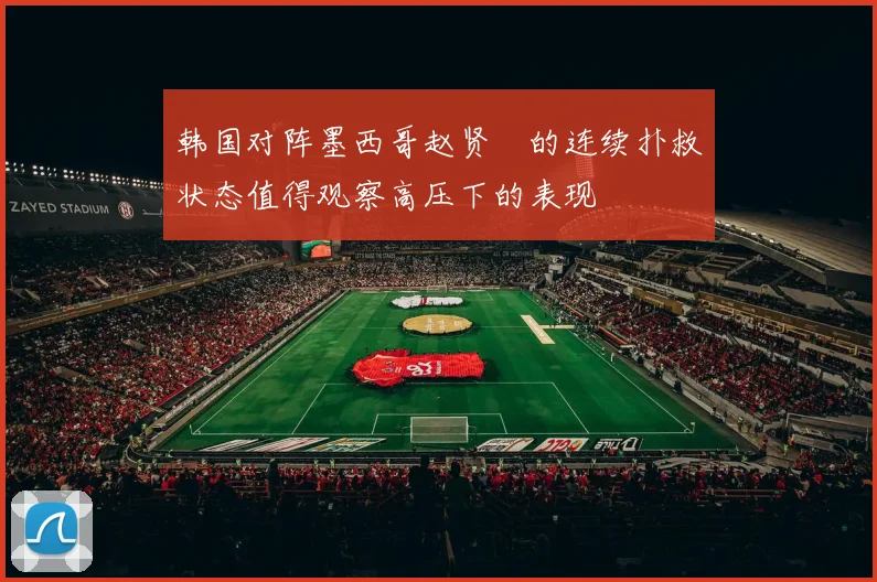 韩国对阵墨西哥赵贤祐的连续扑救状态值得观察高压下的表现