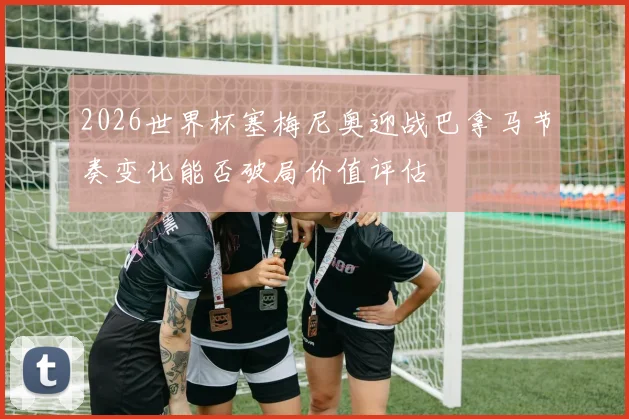 2026世界杯塞梅尼奥迎战巴拿马节奏变化能否破局价值评估