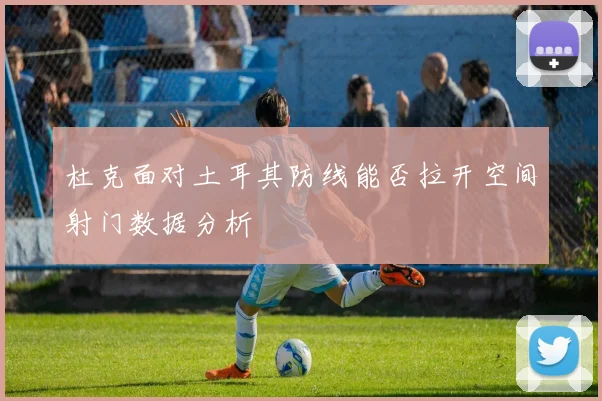 杜克面对土耳其防线能否拉开空间射门数据分析