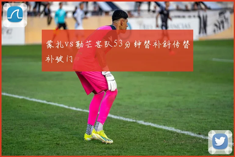 蒙扎vs勒芒客队53分钟替补斜传替补破门