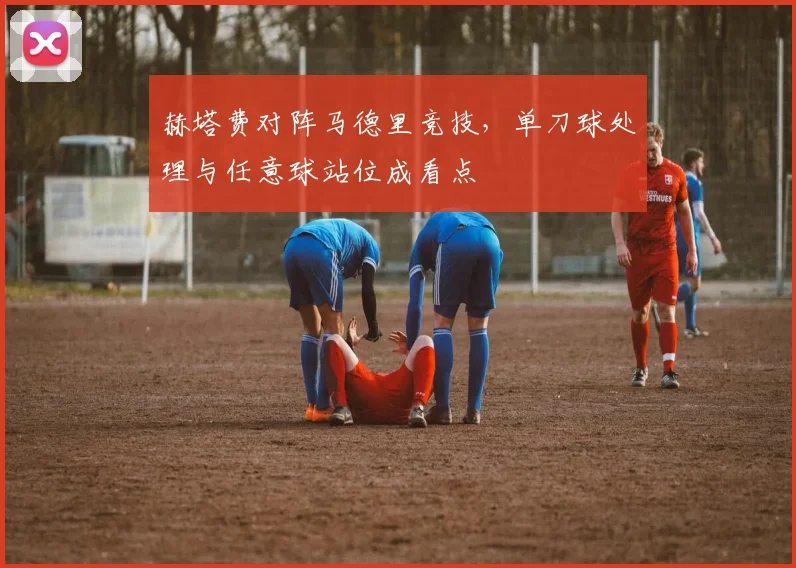 赫塔费对阵马德里竞技，单刀球处理与任意球站位成看点