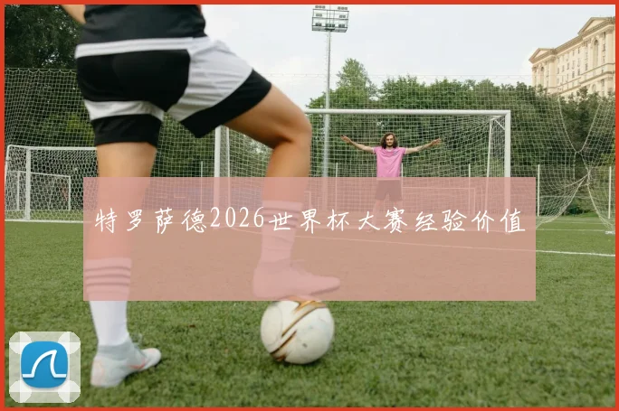 特罗萨德2026世界杯大赛经验价值