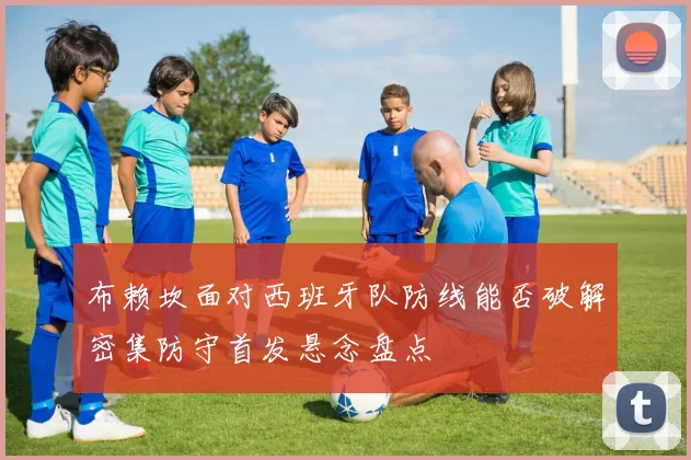 布赖坎面对西班牙队防线能否破解密集防守首发悬念盘点