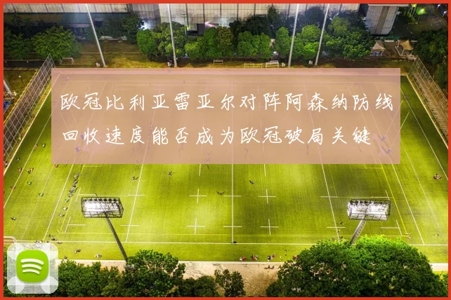 欧冠比利亚雷亚尔对阵阿森纳防线回收速度能否成为欧冠破局关键